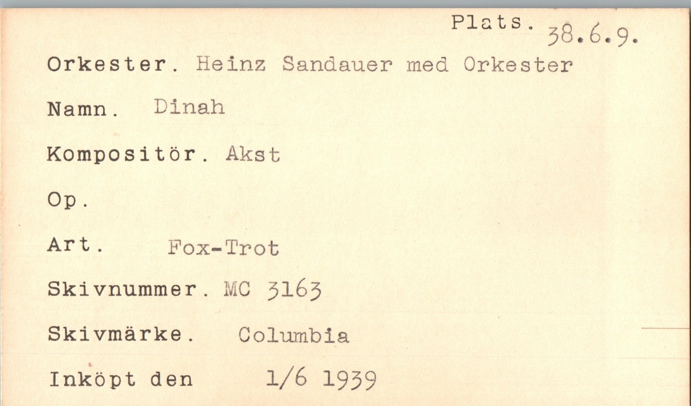  ﻿Plats.
3S.6.9.
Orkester. Heinz Sandauer med Orkester Namn. Dinah Kompositör. Akst Op.
Art.	Fox-Trot
Skivnummer. MC 31&5 Skivmärke. Columbia Inköpt den l/6 1939